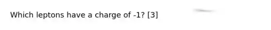 Which leptons have a charge of -1? [3]