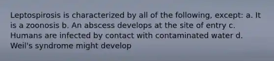 Leptospirosis is characterized by all of the following, except: a. It is a zoonosis b. An abscess develops at the site of entry c. Humans are infected by contact with contaminated water d. Weil's syndrome might develop