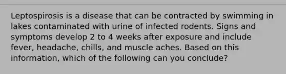 Leptospirosis is a disease that can be contracted by swimming in lakes contaminated with urine of infected rodents. Signs and symptoms develop 2 to 4 weeks after exposure and include fever, headache, chills, and muscle aches. Based on this information, which of the following can you conclude?