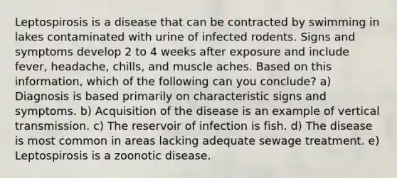 Leptospirosis is a disease that can be contracted by swimming in lakes contaminated with urine of infected rodents. Signs and symptoms develop 2 to 4 weeks after exposure and include fever, headache, chills, and muscle aches. Based on this information, which of the following can you conclude? a) Diagnosis is based primarily on characteristic signs and symptoms. b) Acquisition of the disease is an example of vertical transmission. c) The reservoir of infection is fish. d) The disease is most common in areas lacking adequate sewage treatment. e) Leptospirosis is a zoonotic disease.