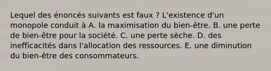 Lequel des énoncés suivants est faux ? L'existence d'un monopole conduit à A. la maximisation du bien-être. B. une perte de bien-être pour la société. C. une perte sèche. D. des inefficacités dans l'allocation des ressources. E. une diminution du bien-être des consommateurs.