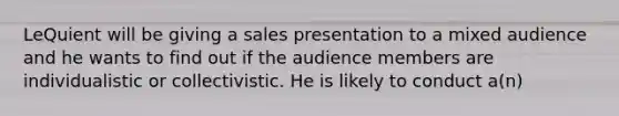 LeQuient will be giving a sales presentation to a mixed audience and he wants to find out if the audience members are individualistic or collectivistic. He is likely to conduct a(n)