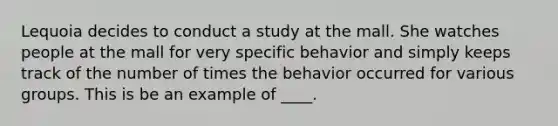 Lequoia decides to conduct a study at the mall. She watches people at the mall for very specific behavior and simply keeps track of the number of times the behavior occurred for various groups. This is be an example of ____.