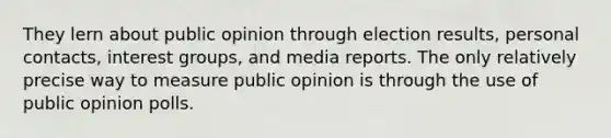 They lern about public opinion through election results, personal contacts, interest groups, and media reports. The only relatively precise way to measure public opinion is through the use of public opinion polls.