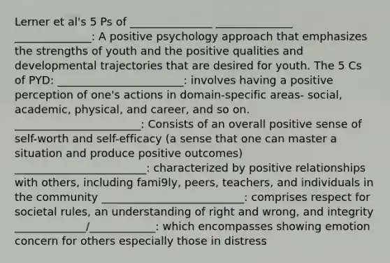 Lerner et al's 5 Ps of _______________ ______________ ______________: A positive psychology approach that emphasizes the strengths of youth and the positive qualities and developmental trajectories that are desired for youth. The 5 Cs of PYD: _______________________: involves having a positive perception of one's actions in domain-specific areas- social, academic, physical, and career, and so on. _______________________: Consists of an overall positive sense of self-worth and self-efficacy (a sense that one can master a situation and produce positive outcomes) ________________________: characterized by positive relationships with others, including fami9ly, peers, teachers, and individuals in the community __________________________: comprises respect for societal rules, an understanding of right and wrong, and integrity _____________/____________: which encompasses showing emotion concern for others especially those in distress