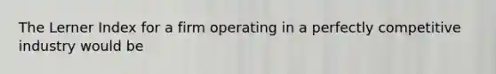 The Lerner Index for a firm operating in a perfectly competitive industry would be