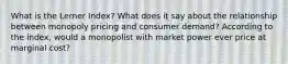 What is the Lerner Index? What does it say about the relationship between monopoly pricing and consumer demand? According to the index, would a monopolist with market power ever price at marginal cost?