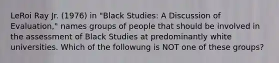 LeRoi Ray Jr. (1976) in "Black Studies: A Discussion of Evaluation," names groups of people that should be involved in the assessment of Black Studies at predominantly white universities. Which of the followung is NOT one of these groups?