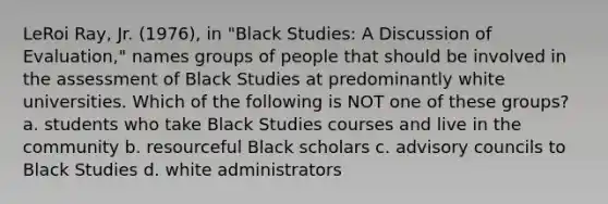 LeRoi Ray, Jr. (1976), in "Black Studies: A Discussion of Evaluation," names groups of people that should be involved in the assessment of Black Studies at predominantly white universities. Which of the following is NOT one of these groups? a. students who take Black Studies courses and live in the community b. resourceful Black scholars c. advisory councils to Black Studies d. white administrators