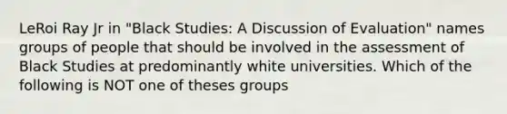 LeRoi Ray Jr in "Black Studies: A Discussion of Evaluation" names groups of people that should be involved in the assessment of Black Studies at predominantly white universities. Which of the following is NOT one of theses groups