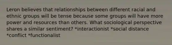 Leron believes that relationships between different racial and ethnic groups will be tense because some groups will have more power and resources than others. What sociological perspective shares a similar sentiment? *interactionist *social distance *conflict *functionalist