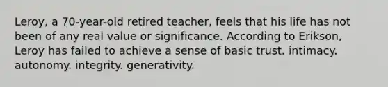 Leroy, a 70-year-old retired teacher, feels that his life has not been of any real value or significance. According to Erikson, Leroy has failed to achieve a sense of basic trust. intimacy. autonomy. integrity. generativity.