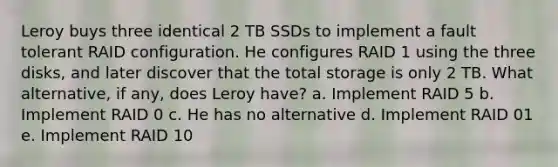 Leroy buys three identical 2 TB SSDs to implement a fault tolerant RAID configuration. He configures RAID 1 using the three disks, and later discover that the total storage is only 2 TB. What alternative, if any, does Leroy have? a. Implement RAID 5 b. Implement RAID 0 c. He has no alternative d. Implement RAID 01 e. Implement RAID 10