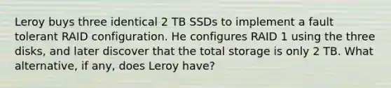 Leroy buys three identical 2 TB SSDs to implement a fault tolerant RAID configuration. He configures RAID 1 using the three disks, and later discover that the total storage is only 2 TB. What alternative, if any, does Leroy have?