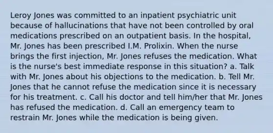 Leroy Jones was committed to an inpatient psychiatric unit because of hallucinations that have not been controlled by oral medications prescribed on an outpatient basis. In the hospital, Mr. Jones has been prescribed I.M. Prolixin. When the nurse brings the first injection, Mr. Jones refuses the medication. What is the nurse's best immediate response in this situation? a. Talk with Mr. Jones about his objections to the medication. b. Tell Mr. Jones that he cannot refuse the medication since it is necessary for his treatment. c. Call his doctor and tell him/her that Mr. Jones has refused the medication. d. Call an emergency team to restrain Mr. Jones while the medication is being given.