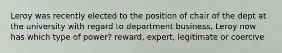 Leroy was recently elected to the position of chair of the dept at the university with regard to department business, Leroy now has which type of power? reward, expert, legitimate or coercive