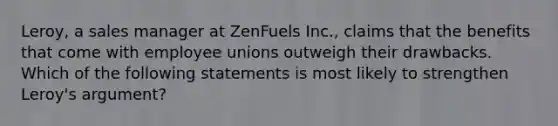 Leroy, a sales manager at ZenFuels Inc., claims that the benefits that come with employee unions outweigh their drawbacks. Which of the following statements is most likely to strengthen Leroy's argument?