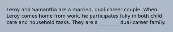 Leroy and Samantha are a married, dual-career couple. When Leroy comes home from work, he participates fully in both child care and household tasks. They are a ________ dual-career family.