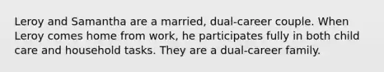 Leroy and Samantha are a married, dual-career couple. When Leroy comes home from work, he participates fully in both child care and household tasks. They are a dual-career family.