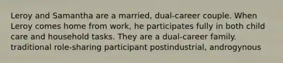 Leroy and Samantha are a married, dual-career couple. When Leroy comes home from work, he participates fully in both child care and household tasks. They are a dual-career family. traditional role-sharing participant postindustrial, androgynous