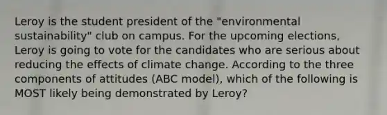 Leroy is the student president of the "environmental sustainability" club on campus. For the upcoming elections, Leroy is going to vote for the candidates who are serious about reducing the effects of climate change. According to the three components of attitudes (ABC model), which of the following is MOST likely being demonstrated by Leroy?