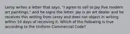 Leroy writes a letter that says, "I agree to sell to Jay five modern art paintings," and he signs the letter. Jay is an art dealer and he receives this writing from Leroy and does not object in writing within 10 days of receiving it. Which of the following is true according to the Uniform Commercial Code?