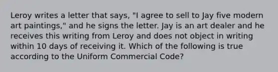 Leroy writes a letter that says, "I agree to sell to Jay five modern art paintings," and he signs the letter. Jay is an art dealer and he receives this writing from Leroy and does not object in writing within 10 days of receiving it. Which of the following is true according to the Uniform Commercial Code?