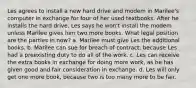 Les agrees to install a new hard drive and modem in Marilee's computer in exchange for four of her used textbooks. After he installs the hard drive, Les says he won't install the modem unless Marilee gives him two more books. What legal position are the parties in now? a. Marilee must give Les the additional books. b. Marilee can sue for breach of contract, because Les had a preexisting duty to do all of the work. c. Les can receive the extra books in exchange for doing more work, as he has given good and fair consideration in exchange. d. Les will only get one more book, because two is too many more to be fair.