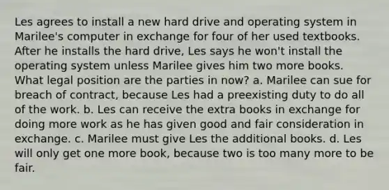 Les agrees to install a new hard drive and operating system in Marilee's computer in exchange for four of her used textbooks. After he installs the hard drive, Les says he won't install the operating system unless Marilee gives him two more books. What legal position are the parties in now? a. Marilee can sue for breach of contract, because Les had a preexisting duty to do all of the work. b. Les can receive the extra books in exchange for doing more work as he has given good and fair consideration in exchange. c. Marilee must give Les the additional books. d. Les will only get one more book, because two is too many more to be fair.