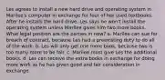 Les agrees to install a new hard drive and operating system in Marilee's computer in exchange for four of her used textbooks. After he installs the hard drive, Les says he won't install the operating system unless Marilee gives him two more books. What legal position are the parties in now? a. Marilee can sue for breach of contract, because Les had a preexisting duty to do all of the work. b. Les will only get one more book, because two is too many more to be fair. c. Marilee must give Les the additional books. d. Les can receive the extra books in exchange for doing more work as he has given good and fair consideration in exchange.