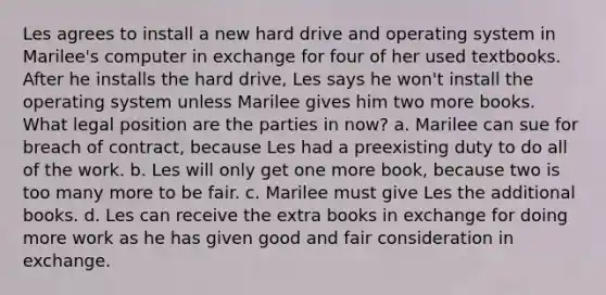 Les agrees to install a new hard drive and operating system in Marilee's computer in exchange for four of her used textbooks. After he installs the hard drive, Les says he won't install the operating system unless Marilee gives him two more books. What legal position are the parties in now? a. Marilee can sue for breach of contract, because Les had a preexisting duty to do all of the work. b. Les will only get one more book, because two is too many more to be fair. c. Marilee must give Les the additional books. d. Les can receive the extra books in exchange for doing more work as he has given good and fair consideration in exchange.