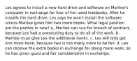 Les agrees to install a new hard drive and software on Marilee's computer in exchange for four of her used textbooks. After he installs the hard drive, Les says he won't install the software unless Marilee gives him two more books. What legal position are the parties in now? a. Marilee can sue for breach of contract, because Les had a preexisting duty to do all of the work. b. Marilee must give Les the additional books. c. Les will only get one more book, because two is too many more to be fair. d. Les can receive the extra books in exchange for doing more work, as he has given good and fair consideration in exchange.