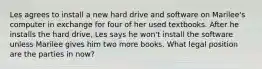 Les agrees to install a new hard drive and software on Marilee's computer in exchange for four of her used textbooks. After he installs the hard drive, Les says he won't install the software unless Marilee gives him two more books. What legal position are the parties in now?