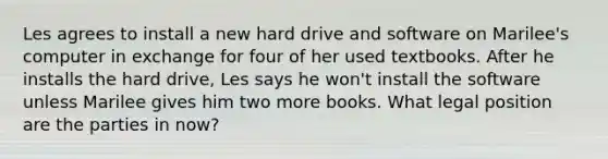 Les agrees to install a new hard drive and software on Marilee's computer in exchange for four of her used textbooks. After he installs the hard drive, Les says he won't install the software unless Marilee gives him two more books. What legal position are the parties in now?