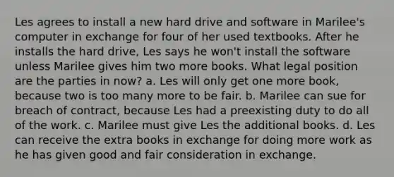 Les agrees to install a new hard drive and software in Marilee's computer in exchange for four of her used textbooks. After he installs the hard drive, Les says he won't install the software unless Marilee gives him two more books. What legal position are the parties in now? a. Les will only get one more book, because two is too many more to be fair. b. Marilee can sue for breach of contract, because Les had a preexisting duty to do all of the work. c. Marilee must give Les the additional books. d. Les can receive the extra books in exchange for doing more work as he has given good and fair consideration in exchange.