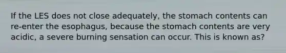 If the LES does not close adequately, <a href='https://www.questionai.com/knowledge/kLccSGjkt8-the-stomach' class='anchor-knowledge'>the stomach</a> contents can re-enter <a href='https://www.questionai.com/knowledge/kSjVhaa9qF-the-esophagus' class='anchor-knowledge'>the esophagus</a>, because the stomach contents are very acidic, a severe burning sensation can occur. This is known as?