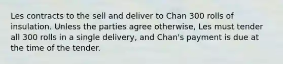 Les contracts to the sell and deliver to Chan 300 rolls of insulation. Unless the parties agree otherwise, Les must tender all 300 rolls in a single delivery, and Chan's payment is due at the time of the tender.