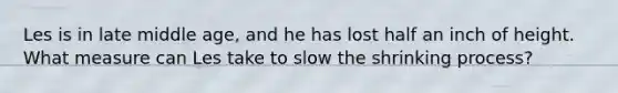 Les is in late middle age, and he has lost half an inch of height. What measure can Les take to slow the shrinking process?