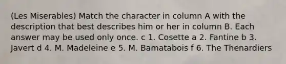 (Les Miserables) Match the character in column A with the description that best describes him or her in column B. Each answer may be used only once. c 1. Cosette a 2. Fantine b 3. Javert d 4. M. Madeleine e 5. M. Bamatabois f 6. The Thenardiers