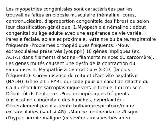 Les myopathies congénitales sont caractérisées par les trouvailles faites en biopsie musculaire (némaline, cores, centronucléaire, disproportion congénitale des fibres) ou selon leur classification génétique. 1.Myopathie à némaline : début congénital ou âge adulte avec une espérance de vie variée. -Parésie faciale, axiale et proximale. -Atteinte bulbaire/respiratoire fréquente -Problèmes orthopédiques fréquents. -Mouv extraoculaires préservés (youppi!) 10 gènes impliqués (ex. ACTA1 dans filaments d'actine=filaments minces du sarcomère). Les gènes mutés causent une dysfn de la contraction du sarcomère. 2. Myopathie à Central Core (CCD) (la plus fréquente): Core=absence de mito et d'activité oxydative (NADH). Gène #1 : RYR1 qui code pour un canal de relâche du Ca du réticulum sarcoplasmique vers le tubule T du muscle. Début tôt ds l'enfance. -Prob orthopédiques fréquents (dislocation congénitale des hanches, hyperlaxité) -Généralement pas d'atteinte bulbaire/respiratoire/mouv extraoculaires (sauf si AR). -Marche indépendante -Risque d'hyperthermie maligne (rx sévère aux anesthésiants)