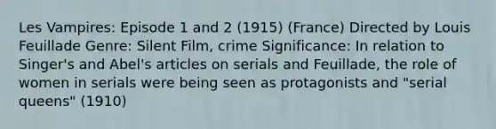 Les Vampires: Episode 1 and 2 (1915) (France) Directed by Louis Feuillade Genre: Silent Film, crime Significance: In relation to Singer's and Abel's articles on serials and Feuillade, the role of women in serials were being seen as protagonists and "serial queens" (1910)