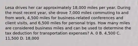 Lesa drives her car approximately 18,000 miles per year. During the most recent year, she drove 7,000 miles commuting to and from work, 4,500 miles for business-related conferences and client visits, and 6,500 miles for personal trips. How many miles are considered business miles and can be used to determine the tax deduction for transportation expenses? A. 0 B. 4,500 C. 11,500 D. 18,000