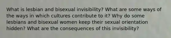 What is lesbian and bisexual invisibility? What are some ways of the ways in which cultures contribute to it? Why do some lesbians and bisexual women keep their sexual orientation hidden? What are the consequences of this invisibility?