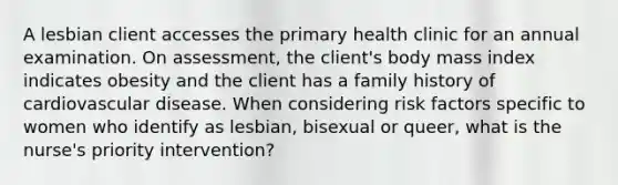 A lesbian client accesses the primary health clinic for an annual examination. On assessment, the client's body mass index indicates obesity and the client has a family history of cardiovascular disease. When considering risk factors specific to women who identify as lesbian, bisexual or queer, what is the nurse's priority intervention?