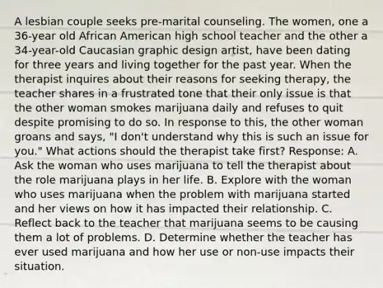 A lesbian couple seeks pre-marital counseling. The women, one a 36-year old African American high school teacher and the other a 34-year-old Caucasian graphic design artist, have been dating for three years and living together for the past year. When the therapist inquires about their reasons for seeking therapy, the teacher shares in a frustrated tone that their only issue is that the other woman smokes marijuana daily and refuses to quit despite promising to do so. In response to this, the other woman groans and says, "I don't understand why this is such an issue for you." What actions should the therapist take first? Response: A. Ask the woman who uses marijuana to tell the therapist about the role marijuana plays in her life. B. Explore with the woman who uses marijuana when the problem with marijuana started and her views on how it has impacted their relationship. C. Reflect back to the teacher that marijuana seems to be causing them a lot of problems. D. Determine whether the teacher has ever used marijuana and how her use or non-use impacts their situation.