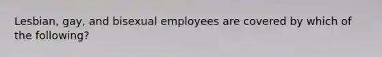 Lesbian, gay, and bisexual employees are covered by which of the following?