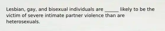 Lesbian, gay, and bisexual individuals are ______ likely to be the victim of severe intimate partner violence than are heterosexuals.