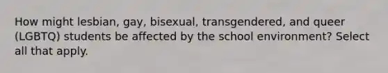 How might lesbian, gay, bisexual, transgendered, and queer (LGBTQ) students be affected by the school environment? Select all that apply.