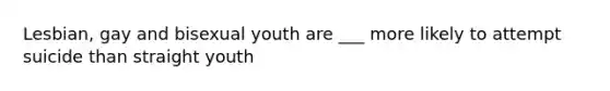 Lesbian, gay and bisexual youth are ___ more likely to attempt suicide than straight youth