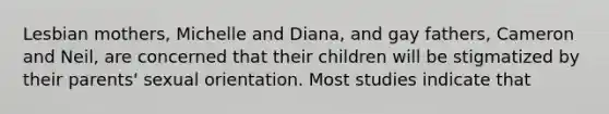 Lesbian mothers, Michelle and Diana, and gay fathers, Cameron and Neil, are concerned that their children will be stigmatized by their parents' sexual orientation. Most studies indicate that